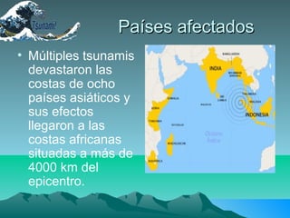 Países afectadosPaíses afectados
• Múltiples tsunamis
devastaron las
costas de ocho
países asiáticos y
sus efectos
llegaron a las
costas africanas
situadas a más de
4000 km del
epicentro.
 