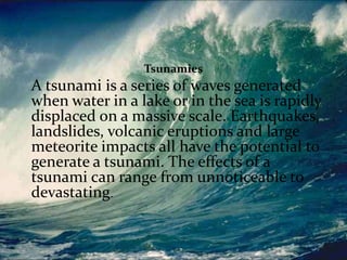 TSUNAMIS
Tsunamies

A tsunami is a series of waves generated
when water in a lake or in the sea is rapidly
displaced on a massive scale. Earthquakes,
landslides, volcanic eruptions and large
meteorite impacts all have the potential to
generate a tsunami. The effects of a
tsunami can range from unnoticeable to
devastating.

 