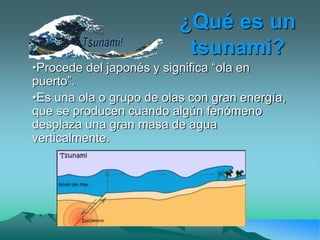 ¿Qué es un
tsunami?
•Procede del japonés y significa “ola en
puerto”.
•Es una ola o grupo de olas con gran energía,
que se producen cuando algún fenómeno
desplaza una gran masa de agua
verticalmente.
 