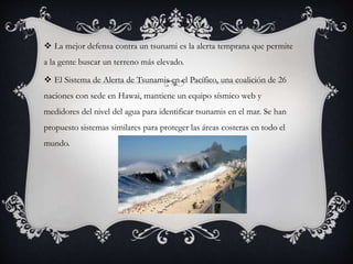  La mejor defensa contra un tsunami es la alerta temprana que permite
a la gente buscar un terreno más elevado.
 El Sistema de Alerta de Tsunamis en el Pacífico, una coalición de 26
naciones con sede en Hawai, mantiene un equipo sísmico web y
medidores del nivel del agua para identificar tsunamis en el mar. Se han
propuesto sistemas similares para proteger las áreas costeras en todo el
mundo.
 