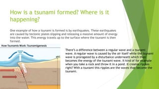 How is a tsunami formed? Where is it
happening?
One example of how a tsunami is formed is by earthquakes. These earthquakes
are caused by tectonic plates slipping and releasing a massive amount of energy
into the water. This energy travels up to the surface where the tsunami is then
formed.
There’s a difference between a regular wave and a tsunami
wave. A regular wave is caused by the air itself while the tsunami
wave is prorogated by a disturbance underneath which then
becomes the energy of the tsunami wave. It kind of for example
when you take a rock and throw it in a pond. It creates ripples
right? With a tsunami this ripples are the waves that become the
tsunami.
 
