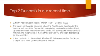 Top 2 Tsunamis in our recent time.
 2. North Pacific Coast, Japan - March 11 2011 Deaths: 18,000
 The japan earthquake occurred when the Pacific plate thrust under the
North American plate. The temblor completely released centuries of built
up stress between the two tectonic plates. This earthquake lasted about 5
minutes. The magnitude of the earthquake was 9.0 and kept decreasing
as time went by.
 It was centered on the seafloor 45 miles (72 kilometers) east of Tohoku, at
a depth of 15 miles (24 km) below the surface.
 