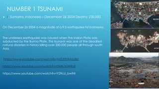 NUMBER 1 TSUNAMI
 1. Sumatra, Indonesia – December 26 2004 Deaths: 230,000
On December 26 2004 a magnitude of a 9.3 earthquake hit Indonesia.
The undersea earthquake was caused when the Indian Plate was
subducted by the Burma Plate. This tsunami was one of the deadliest
natural disasters in history killing over 200,000 people all through south
Asia.
https://www.youtube.com/watch?v=bG37DEAb3Bc
https://www.youtube.com/watch?v=0NfKZAiWRoE
https://www.youtube.com/watch?v=Y29cU_bwfHI
 