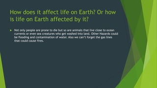 How does it affect life on Earth? Or how
is life on Earth affected by it?
 Not only people are prone to die but so are animals that live close to ocean
currents or even sea creatures who get washed into land. Other Hazards could
be flooding and contamination of water. Also we can’t forget the gas lines
that could cause fires.
 