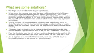 What are some solutions?
 One thing is certain about tsunamis: they are unpredictable.
 So how can we stop tsunamis? Some areas like japan tried to stop tsunamis by building sea
walls to divert the water however the wall did not work for japan in 2011. The tsunami
surpassed the wall protecting japans Fukushima Nuclear Power Plant which caused a nuclear
disaster. According to live science, In July 2013, the Tokyo Electric Power Company, admitted
that about 300 tons of radioactive water continues to leak from the plant every day into the
Pacific Ocean.
 Although a tsunami cant be prevented from happening, there are many ways we can be
alerted that a tsunami may hit. Many Scientist and geologist have been working on ways to
get early detection. Some ways they are doing that is by monitoring water pressure as well as
installing
 “The safest thing is for people to live on higher ground and for people’s homes and their
workplaces to be in separate locations. If we do that, we don’t need to have a ‘Great Wall,'”
 If you live close to the coast line or if you’re on vacation and stay close to the coast line. It is
important to know how to swim. Most deaths are from people that don’t know how to swim.
 Also its important to be prepared with canned foods, water, and a safety kit. Also, if an
earthquake hits be alert to any warnings of a potential tsunami.
 