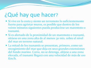 ¿Qué hay que hacer?Si vive en la costa y siente un terremoto lo suficientemente fuerte para agrietar muros, es posible que dentro de los veinte minutos siguientes pueda producirse un maremoto o tsunami. Si es alertado de la proximidad de un maremoto o tsunami, sitúese en una zona alta de al menos 30 mts. sobre el nivel del mar en terreno natural. La mitad de los tsunamis se presentan, primero, como un recogimiento del mar que deja en seco grandes extensiones del fondo marino. Corra, no se detenga, aléjese a una zona elevada, el tsunami llegará con una velocidad de más de 100 Km/h.