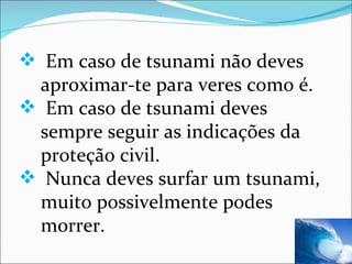 Em caso de tsunami não deves aproximar-te para veres como é. Em caso de tsunami deves sempre seguir as indicações da proteção civil.  Nunca deves surfar um tsunami, muito possivelmente podes morrer. 
