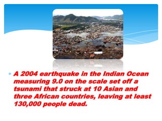 A 2004 earthquake in the Indian Ocean measuring 9.0 on the scale set off a tsunami that struck at 10 Asian and three African countries, leaving at least 130,000 people dead. 