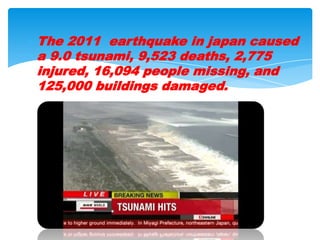The 2011  earthquake in japan caused a 9.0 tsunami, 9,523 deaths, 2,775 injured, 16,094 people missing, and 125,000 buildings damaged.  