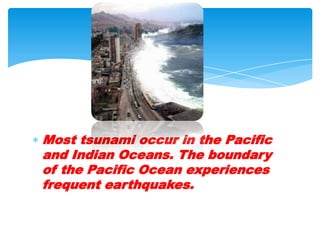 Most tsunami occur in the Pacific and Indian Oceans. The boundary of the Pacific Ocean experiences frequent earthquakes.