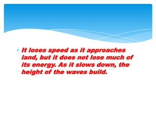 It loses speed as it approaches land, but it does not lose much of its energy. As it slows down, the height of the waves build.