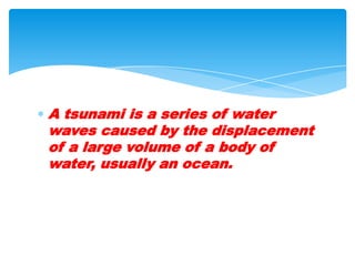 A tsunami is a series of water waves caused by the displacement of a large volume of a body of water, usually an ocean.