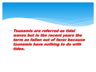 Tsunamis are referred as tidal waves but in the recent years the term as fallen out of favor because tsunamis have nothing to do with tides.  