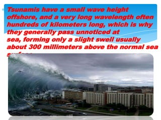 Tsunamis have a small wave height offshore, and a very long wavelength often hundreds of kilometers long, which is why they generally pass unnoticed at sea, forming only a slight swell usually about 300 millimeters above the normal sea surface. 