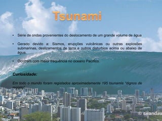 • Série de ondas provenientes do deslocamento de um grande volume de água
• Gerado devido a: Sismos, erupções vulcânicas ou outras explosões
submarinas, deslizamentos de terra e outros disturbios acima ou abaixo de
água.
• Ocorrem com maior frequência no oceano Pacífico.
Curiosidade:
Em todo o mundo foram registados aproximadamente 195 tsunamis “dignos de
registo”.
 