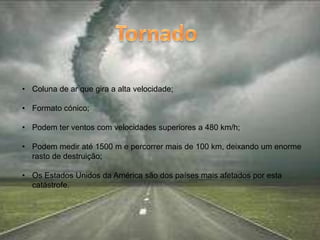 • Coluna de ar que gira a alta velocidade;
• Formato cónico;
• Podem ter ventos com velocidades superiores a 480 km/h;
• Podem medir até 1500 m e percorrer mais de 100 km, deixando um enorme
rasto de destruição;
• Os Estados Unidos da América são dos países mais afetados por esta
catástrofe.
 