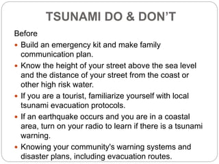 TSUNAMI DO & DON’T
Before
 Build an emergency kit and make family
communication plan.
 Know the height of your street above the sea level
and the distance of your street from the coast or
other high risk water.
 If you are a tourist, familiarize yourself with local
tsunami evacuation protocols.
 If an earthquake occurs and you are in a coastal
area, turn on your radio to learn if there is a tsunami
warning.
 Knowing your community's warning systems and
disaster plans, including evacuation routes.
 