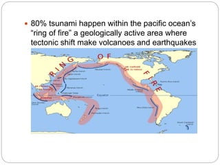  80% tsunami happen within the pacific ocean’s
“ring of fire” a geologically active area where
tectonic shift make volcanoes and earthquakes
common.
 
