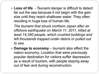  Loss of life - Tsunami danger is difficult to detect
far out the sea because it not begin with the gain
size until they reach shallower water. They often
resulting in huge loss of human life.
The tsunami that struck northern Japan after an
offshore earthquake on March 11, 2011, killed at
least 14,340 people, which crushed buildings and
left thousands trapped under debris or pulled out
to sea.
 Damage to economy – tsunami also effect the
nation economy. Location that were previously
popular destination for visitors suffer depression
as a result of tourism, with people staying away
out of fear and during reconstruction.
 