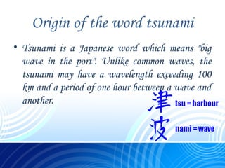 Origin of the word tsunami
• Tsunami is a Japanese word which means "big
wave in the port". Unlike common waves, the
tsunami may have a wavelength exceeding 100
km and a period of one hour between a wave and
another.
 