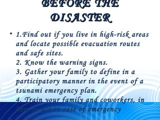 BEFORE THEBEFORE THE
DISASTERDISASTER
• 1.Find out if you live in high-risk areas
and locate possible evacuation routes
and safe sites.
2. Know the warning signs.
3. Gather your family to define in a
participatory manner in the event of a
tsunami emergency plan.
4. Train your family and coworkers, in
how to act in case of emergency
 