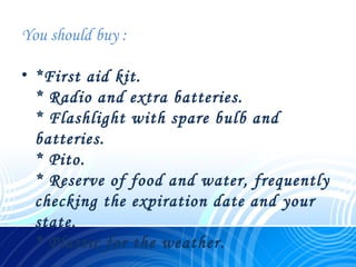 You should buy :
• *First aid kit.
* Radio and extra batteries.
* Flashlight with spare bulb and
batteries.
* Pito.
* Reserve of food and water, frequently
checking the expiration date and your
state.
* Plastic for the weather.
 