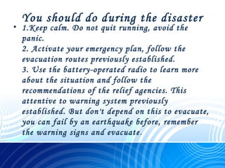 You should do during the disaster
• 1.Keep calm. Do not quit running, avoid the
panic.
2. Activate your emergency plan, follow the
evacuation routes previously established. 
3. Use the battery-operated radio to learn more
about the situation and follow the
recommendations of the relief agencies. This
attentive to warning system previously
established. But don't depend on this to evacuate,
you can fail by an earthquake before, remember
the warning signs and evacuate.
 