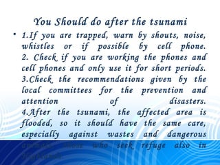 You Should do after the tsunami
• 1.If you are trapped, warn by shouts, noise,
whistles or if possible by cell phone.
2. Check if you are working the phones and
cell phones and only use it for short periods.
3.Check the recommendations given by the
local committees for the prevention and
attention of disasters.
4.After the tsunami, the affected area is
flooded, so it should have the same care,
especially against wastes and dangerous
animals, those who seek refuge also in
Highlands.
 