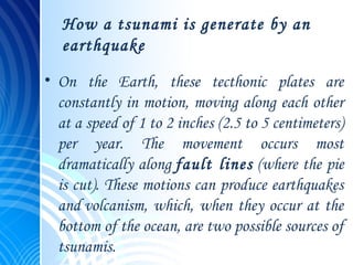 How a tsunami is generate by an
earthquake
• On the Earth, these tecthonic plates are
constantly in motion, moving along each other
at a speed of 1 to 2 inches (2.5 to 5 centimeters)
per year. The movement occurs most
dramatically along fault lines (where the pie
is cut). These motions can produce earthquakes
and volcanism, which, when they occur at the
bottom of the ocean, are two possible sources of
tsunamis.
 