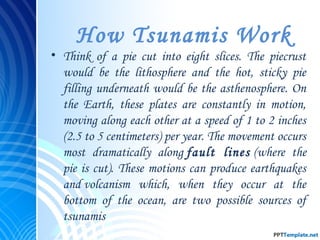 How Tsunamis Work
• Think of a pie cut into eight slices. The piecrust
would be the lithosphere and the hot, sticky pie
filling underneath would be the asthenosphere. On
the Earth, these plates are constantly in motion,
moving along each other at a speed of 1 to 2 inches
(2.5 to 5 centimeters) per year. The movement occurs
most dramatically along fault lines (where the
pie is cut). These motions can produce earthquakes
and volcanism which, when they occur at the
bottom of the ocean, are two possible sources of
tsunamis
 