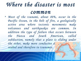 Where the disaster is most
common
• Most of the tsunami, about 80%, occur in the
Pacific Ocean, in the belt of fire, a geologically
active area where tectonic movements make
volcanoes and earthquakes are common. In
addition the type of failure that occurs between
the Nazca and South American, called
subduction, namely that a plate is sliding under
the other, make more conducive deformity of the
seabed and therefore to tsunamis.
 