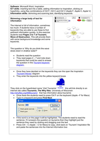 Software: Microsoft Word, Inspiration
ICT skills: inserting text into a table, adding information to Inspiration, clicking on
hyperlinks, using Key combinations of Ctrl F, Ctrl C and Ctrl V (Apple F, Apple C, Apple V)
Information skills: skimming and scanning text, identifying keywords

Skimming a large body of text for
information

The internet is full of information, sometimes
too much. If students have a number of
keywords they are able to use these to find
pertinent information quickly. In this exercise
students read Pages 2 to 7 of Tsunami,
Wave of Destruction. This will provide them
with some background knowledge and some
keywords.


The question is ‘Why do you think the wave
slows down in shallow water?’

   •   Students read the question
   •   They read pages 2 – 7 and note down
       keywords that could be used to answer
       the question in the Tsunami keyword
       diagram.


   •   Once they have decided on the keywords they can the open the Inspiration
       ‘Tsunami Waves’ diagram
   •   They enter the keywords into the yellow keyword boxes



                                                        Visit

They click on the hyperlinked name ‘Visit Tsunamis’ Ts unamis this will link directly to an
internet site called Tsunamis. The Why files. University of Wisconsin
http://whyfiles.org/068tsunami/ that has information about tsunamis
    • Once there the students need to press Ctrl F on the keyboard (Apple –F for Macs)
    • Type in a keyword and press Find Next




   •   If the word is on the page it will be highlighted. The students need to read the
       sentence. If it answers the question on tsunamis then they highlight just the
       sentence they need by clicking and dragging over the text
   •   Press Ctrl – C (Apple – C for Macs) to copy, click back on ‘Tsunami’ Inspiration file
       and paste the sentences into the Internet information box
 