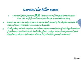 Tsunami the killerwaves
1. A tsunami(fromJapanese:津波, "harbourwave";[1]Englishpronunciation:
/tsuːˈnɑːmi/[2])or tidalwave,alsoknownas a seismicseawave,
2. seismic seawave,is a seriesof wavesin a waterbodycausedbythedisplacementof a large
volumeof water,generallyinan oceanor a largelake.
3. Earthquakes,volcaniceruptionsandotherunderwaterexplosions(includingdetonations
of underwaternucleardevices),landslides,glacier calvings,meteoriteimpactsandother
disturbancesaboveor belowwaterallhavethepotentialto generatea tsunami.
Rishab
 
