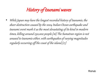 Historyof tsunamiwaves
• While Japan may have the longest recorded history of tsunamis, the
sheer destruction caused by the 2004 Indian Ocean earthquake and
tsunami event mark it as the most devastating of its kind in modern
times, killing around 230,000 people.[16] The Sumatran region is not
unused to tsunamis either, with earthquakes of varying magnitudes
regularly occurring off the coast of the island.[17]
Rishab
 