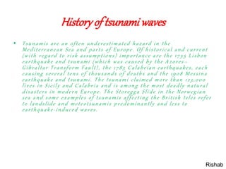 Historyof tsunamiwaves
• Tsunamis are an often underestimated hazard in the
Mediterranean Sea and parts of Europe. Of historical and current
(with regard to risk assumptions) importance are the 1755 Lisbon
earthquake and tsunami (which was caused by the Azores –
Gibraltar Transform Fault), the 1783 Calabrian earthquakes, each
causing several tens of thousands of deaths and the 1908 Messina
earthquake and tsunami. The tsunami claimed more than 123,000
lives in Sicily and Calabria and is among the most deadly natural
disasters in modern Europe. The Storegga Slide in the Norwegian
sea and some examples of tsunamis affecting the British Isles refer
to landslide and meteotsunamis predominantly and less to
earthquake-induced waves.
Rishab
 