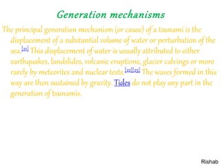 Generation mechanisms
The principal generation mechanism (or cause) of a tsunami is the
displacement of a substantial volume of water or perturbation of the
sea.[21] This displacement of water is usually attributed to either
earthquakes, landslides, volcanic eruptions, glacier calvings or more
rarely by meteorites and nuclear tests.[22][23] The waves formed in this
way are then sustained by gravity. Tides do not play any part in the
generation of tsunamis.
Rishab
 