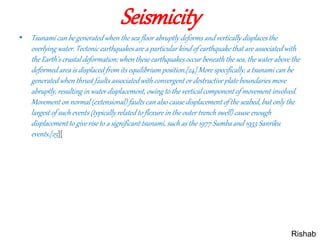 Seismicity
• Tsunami can be generated when the sea floor abruptly deforms and vertically displaces the
overlying water. Tectonic earthquakes are a particular kind of earthquake that are associated with
the Earth's crustal deformation; when these earthquakes occur beneath the sea, the water above the
deformed area is displaced from its equilibrium position.[24] More specifically, a tsunami can be
generated when thrust faults associated with convergent or destructive plate boundaries move
abruptly, resulting in water displacement, owing to the vertical component of movement involved.
Movement on normal (extensional) faults can also cause displacement of the seabed, but only the
largest of such events (typically related to flexure in the outer trench swell) cause enough
displacement to give rise to a significant tsunami, such as the 1977 Sumba and 1933 Sanriku
events.[25][
Rishab
 