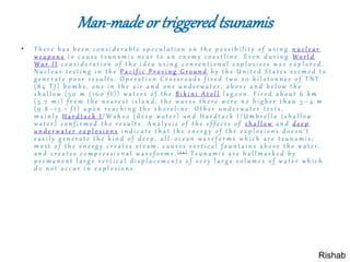 Man-made or triggeredtsunamis
• T h e r e h a s b e e n c o n s i d e r a b l e s p e c u l a t i o n o n t h e p o s s i b i l i t y o f u s i n g n u c l e a r
w e a p o n s t o c a u s e t s u n a m i s n e a r t o a n e n e m y c o a s t l i n e . E v e n d u r i n g W o r l d
W a r I I c o n s i d e r a t i o n o f t h e i d e a u s i n g c o n v e n t i o n a l e x p l o s i v e s w a s e x p l o r e d .
N u c l e a r t e s t i n g i n t h e P a c i f i c P r o v i n g G r o u n d b y t h e U n i t e d S t a t e s s e e m e d t o
g e n e r a t e p o o r r e s u l t s . O p e r a t i o n C r o s s r o a d s f i r e d t w o 2 0 k i l o t o n n e s o f T N T
( 8 4 T J ) b o m b s , o n e i n t h e a i r a n d o n e u n d e r w a t e r , a b o v e a n d b e l o w t h e
s h a l l o w ( 5 0 m ( 1 6 0 f t ) ) w a t e r s o f t h e B i k i n i A t o l l l a g o o n . F i r e d a b o u t 6 k m
( 3 . 7 m i ) f r o m t h e n e a r e s t i s l a n d , t h e w a v e s t h e r e w e r e n o h i g h e r t h a n 3 – 4 m
( 9 . 8 – 1 3 . 1 f t ) u p o n r e a c h i n g t h e s h o r e l i n e . O t h e r u n d e r w a t e r t e s t s ,
m a i n l y H a r d t a c k I / W a h o o ( d e e p w a t e r ) a n d H a r d t a c k I / U m b r e l l a ( s h a l l o w
w a t e r ) c o n f i r m e d t h e r e s u l t s . A n a l y s i s o f t h e e f f e c t s o f s h a l l o w a n d d e e p
u n d e r w a t e r e x p l o s i o n s i n d i c a t e t h a t t h e e n e r g y o f t h e e x p l o s i o n s d o e s n ' t
e a s i l y g e n e r a t e t h e k i n d o f d e e p , a l l - o c e a n w a v e f o r m s w h i c h a r e t s u n a m i s ;
m o s t o f t h e e n e r g y c r e a t e s s t e a m , c a u s e s v e r t i c a l f o u n t a i n s a b o v e t h e w a t e r ,
a n d c r e a t e s c o m p r e s s i o n a l w a v e f o r m s . [ 3 4 ] T s u n a m i s a r e h a l l m a r k e d b y
p e r m a n e n t l a r g e v e r t i c a l d i s p l a c e m e n t s o f v e r y l a r g e v o l u m e s o f w a t e r w h i c h
d o n o t o c c u r i n e x p l o s i o n s .
Rishab
 