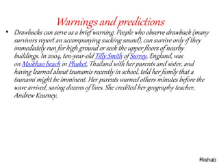 Warnings and predictions
• Drawbacks can serve as a brief warning. People who observe drawback (many
survivors report an accompanying sucking sound), can survive only if they
immediately run for high ground or seek the upper floors of nearby
buildings. In 2004, ten-year-old Tilly Smith of Surrey, England, was
on Maikhao beach in Phuket, Thailand with her parents and sister, and
having learned about tsunamis recently in school, told her family that a
tsunami might be imminent. Her parents warned others minutes before the
wave arrived, saving dozens of lives. She credited her geography teacher,
Andrew Kearney.
Rishab
 
