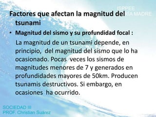 Factores que afectan la magnitud del
  tsunami
• Magnitud del sismo y su profundidad focal :
  La magnitud de un tsunami depende, en
  principio, del magnitud del sismo que lo ha
  ocasionado. Pocas veces los sismos de
  magnitudes menores de 7 y generados en
  profundidades mayores de 50km. Producen
  tsunamis destructivos. Si embargo, en
  ocasiones ha ocurrido.
 