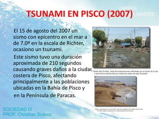 TSUNAMI EN PISCO (2007)
El 15 de agosto del 2007 un
sismo con epicentro en el mar a
de 7.0º en la escala de Richter,
ocasiono un tsunami.
Este sismo tuvo una duración
aproximada de 210 segundos
causando graves daños a la ciudad
costera de Pisco, afectando
principalmente a las poblaciones
ubicadas en la Bahía de Pisco y
en la Península de Paracas.
 