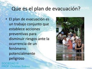 Que es el plan de evacuación?
• El plan de evacuación es
  un trabajo conjunto que
  establece acciones
  preventivas para
  disminuir riesgos ante la
  ocurrencia de un
  fenómeno
  potencialmente
  peligroso
 