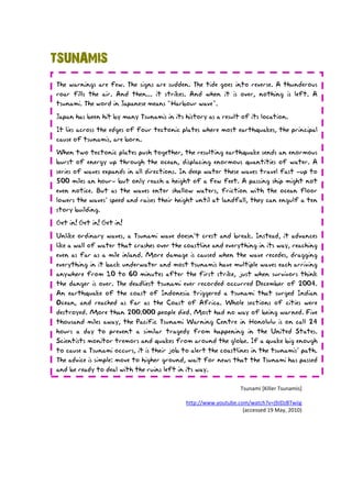 TSUNAMIS
The warnings are few. The signs are sudden. The tide goes into reverse. A thunderous
roar fills the air. And then... it strikes. And when it is over, nothing is left. A
tsunami. The word in Japanese means “Harbour wave”.

Japan has been hit by many Tsunamis in its history as a result of its location.
It lies across the edges of four tectonic plates where most earthquakes, the principal
cause of tsunamis, are born.

When two tectonic plates push together, the resulting earthquake sends an enormous
burst of energy up through the ocean, displacing enormous quantities of water. A
series of waves expands in all directions. In deep water these waves travel fast –up to
500 miles an hour– but only reach a height of a few feet. A passing ship might not
even notice. But as the waves enter shallow waters, friction with the ocean floor
lowers the waves’ speed and raises their height until at landfall, they can engulf a ten
story building.
Get in! Get in! Get in!

Unlike ordinary waves, a Tsunami wave doesn’t crest and break. Instead, it advances
like a wall of water that crashes over the coastline and everything in its way, reaching
even as far as a mile inland. More damage is caused when the wave recedes, dragging
everything in it back underwater and most tsunamis have multiple waves each arriving
anywhere from 10 to 60 minutes after the first strike, just when survivors think
the danger is over. The deadliest tsunami ever recorded occurred December of 2004.
An earthquake of the coast of Indonesia triggered a tsunami that surged Indian
Ocean, and reached as far as the Coast of Africa. Whole sections of cities were
destroyed. More than 200.000 people died. Most had no way of being warned. Five
thousand miles away, the Pacific Tsunami Warning Centre in Honolulu is on call 24
hours a day to prevent a similar tragedy from happening in the United States.
Scientists monitor tremors and quakes from around the globe. If a quake big enough
to cause a Tsunami occurs, it is their job to alert the coastlines in the tsunamis’ path.
The advice is simple: move to higher ground, wait for news that the Tsunami has passed
and be ready to deal with the ruins left in its way.

                                                                Tsunami [Killer Tsunamis]

                                            http://www.youtube.com/watch?v=j9JDzBTwiig
                                                                 (accessed 19 May, 2010)
 