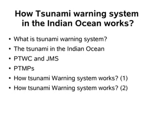 How Tsunami warning system
     in the Indian Ocean works?
●   What is tsunami warning system?
●   The tsunami in the Indian Ocean
●   PTWC and JMS
●   PTMPs
●   How tsunami Warning system works? (1)
●   How tsunami Warning system works? (2)
 