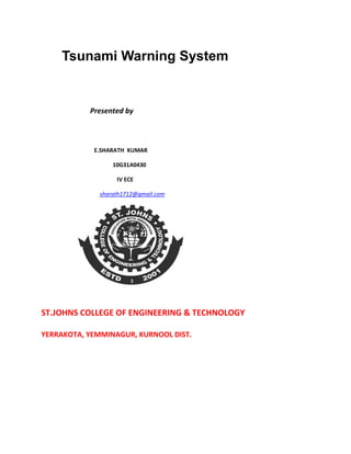 Tsunami Warning System

Presented by

E.SHARATH KUMAR
10G31A0430
IV ECE
sharath1712@gmail.com

ST.JOHNS COLLEGE OF ENGINEERING & TECHNOLOGY
YERRAKOTA, YEMMINAGUR, KURNOOL DIST.

 