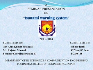 A
SEMINAR PRESENTATION
ON
“tsunami

warning system”

2013-2014
SUBMITTED TO:

SUBMITTED BY:

Mr. Amit Kumar Prajapati
Mr. Rajveer Marwal
Seminar Coordinators (Sec B)

Vibhor Rathi
4th Year, 8th Sem.
EC/10/148

DEPARTMENT OF ELECTRONICS & COMMUNICATION ENGINEERING
POORNIMA COLLEGE OF ENGINEERING, JAIPUR
1

 