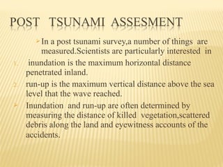 In a post tsunami survey,a number of things are
measured.Scientists are particularly interested in
1. inundation is the maximum horizontal distance
penetrated inland.
2. run-up is the maximum vertical distance above the sea
level that the wave reached.
 Inundation and run-up are often determined by
measuring the distance of killed vegetation,scattered
debris along the land and eyewitness accounts of the
accidents.
 