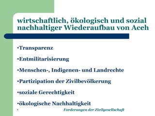 wirtschaftlich, ökologisch und sozial
nachhaltiger Wiederaufbau von Aceh

•Transparenz

•Entmilitarisierung

•Menschen-, Indigenen- und Landrechte

•Partizipation der Zivilbevölkerung

•soziale Gerechtigkeit

•ökologische Nachhaltigkeit
•                Forderungen der Zivilgesellschaft
 