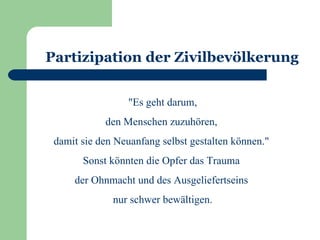 Partizipation der Zivilbevölkerung


                 "Es geht darum,
            den Menschen zuzuhören,
 damit sie den Neuanfang selbst gestalten können."
       Sonst könnten die Opfer das Trauma
     der Ohnmacht und des Ausgeliefertseins
              nur schwer bewältigen.
 