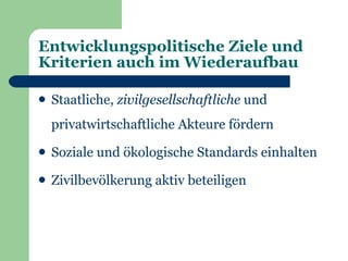 Entwicklungspolitische Ziele und
Kriterien auch im Wiederaufbau

   Staatliche, zivilgesellschaftliche und
    privatwirtschaftliche Akteure fördern
   Soziale und ökologische Standards einhalten
   Zivilbevölkerung aktiv beteiligen
 